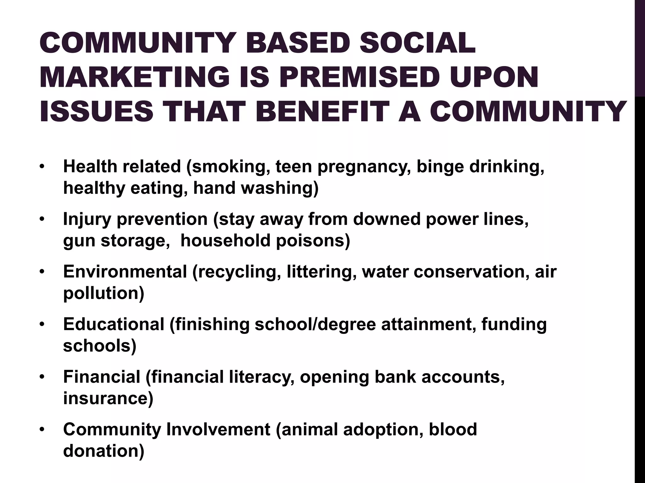 COMMUNITY BASED SOCIAL
MARKETING IS PREMISED UPON
ISSUES THAT BENEFIT A COMMUNITY
• Health related (smoking, teen pregnancy, binge drinking,
  healthy eating, hand washing)
• Injury prevention (stay away from downed power lines,
  gun storage, household poisons)
• Environmental (recycling, littering, water conservation, air
  pollution)
• Educational (finishing school/degree attainment, funding
  schools)
• Financial (financial literacy, opening bank accounts,
  insurance)
• Community Involvement (animal adoption, blood
  donation)
 
