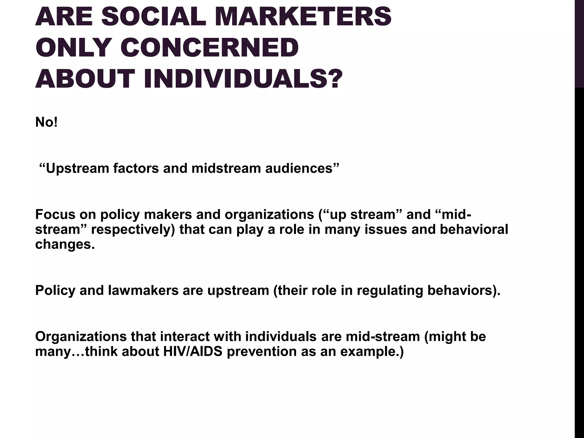 ARE SOCIAL MARKETERS
ONLY CONCERNED
ABOUT INDIVIDUALS?
No!


“Upstream factors and midstream audiences”


Focus on policy makers and organizations (“up stream” and “mid-
stream” respectively) that can play a role in many issues and behavioral
changes.


Policy and lawmakers are upstream (their role in regulating behaviors).


Organizations that interact with individuals are mid-stream (might be
many…think about HIV/AIDS prevention as an example.)
 