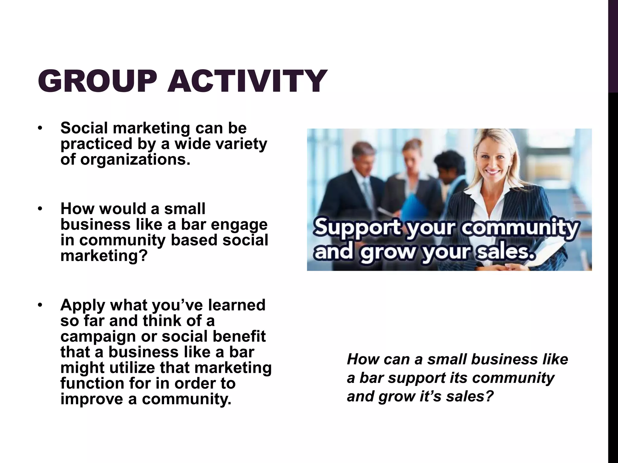 GROUP ACTIVITY
•   Social marketing can be
    practiced by a wide variety
    of organizations.


•   How would a small
    business like a bar engage
    in community based social
    marketing?


•   Apply what you‟ve learned
    so far and think of a
    campaign or social benefit
    that a business like a bar     How can a small business like
    might utilize that marketing
    function for in order to       a bar support its community
    improve a community.           and grow it’s sales?
 