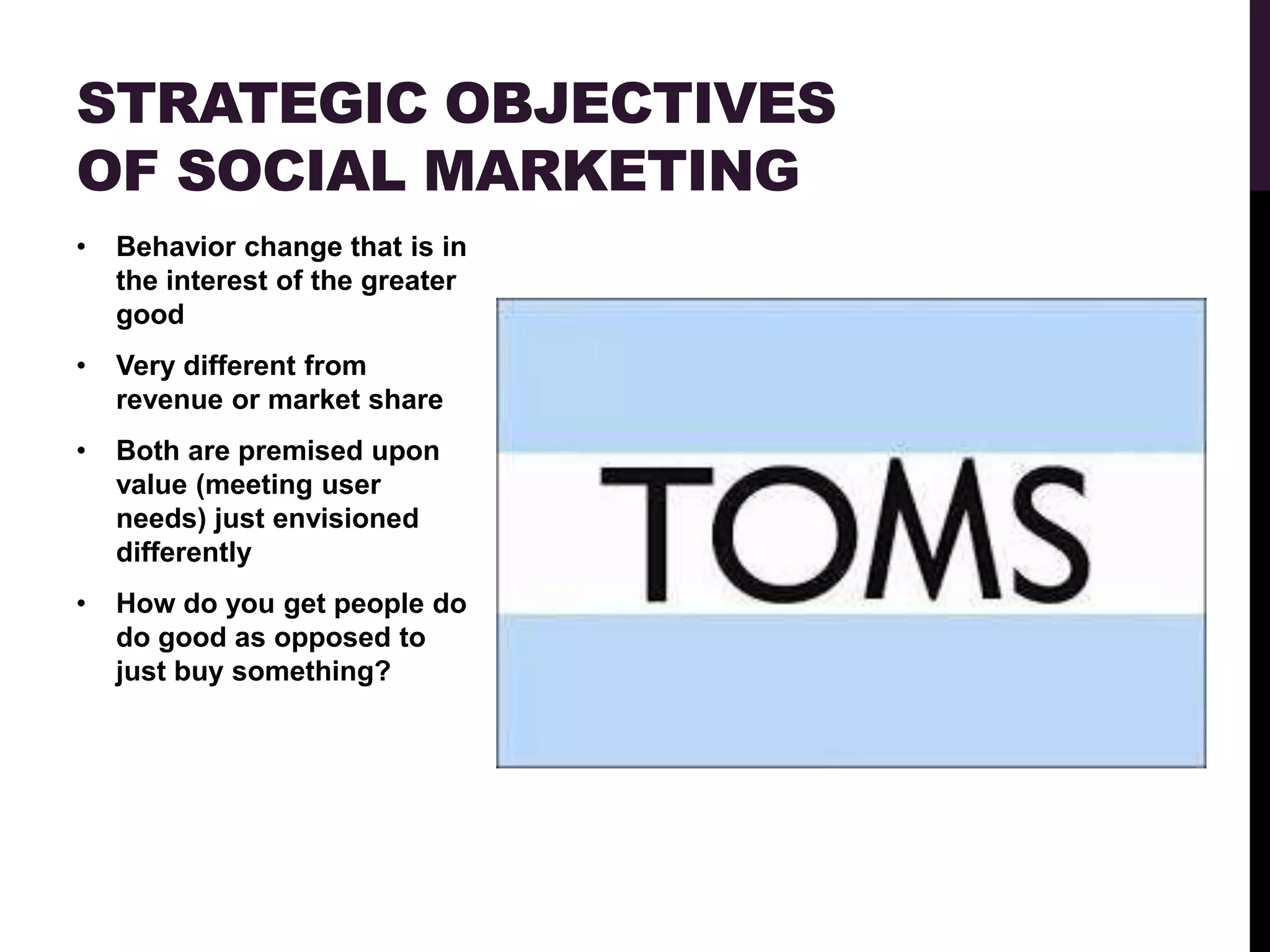 STRATEGIC OBJECTIVES
OF SOCIAL MARKETING
•   Behavior change that is in
    the interest of the greater
    good
•   Very different from
    revenue or market share
•   Both are premised upon
    value (meeting user
    needs) just envisioned
    differently
•   How do you get people do
    do good as opposed to
    just buy something?
 