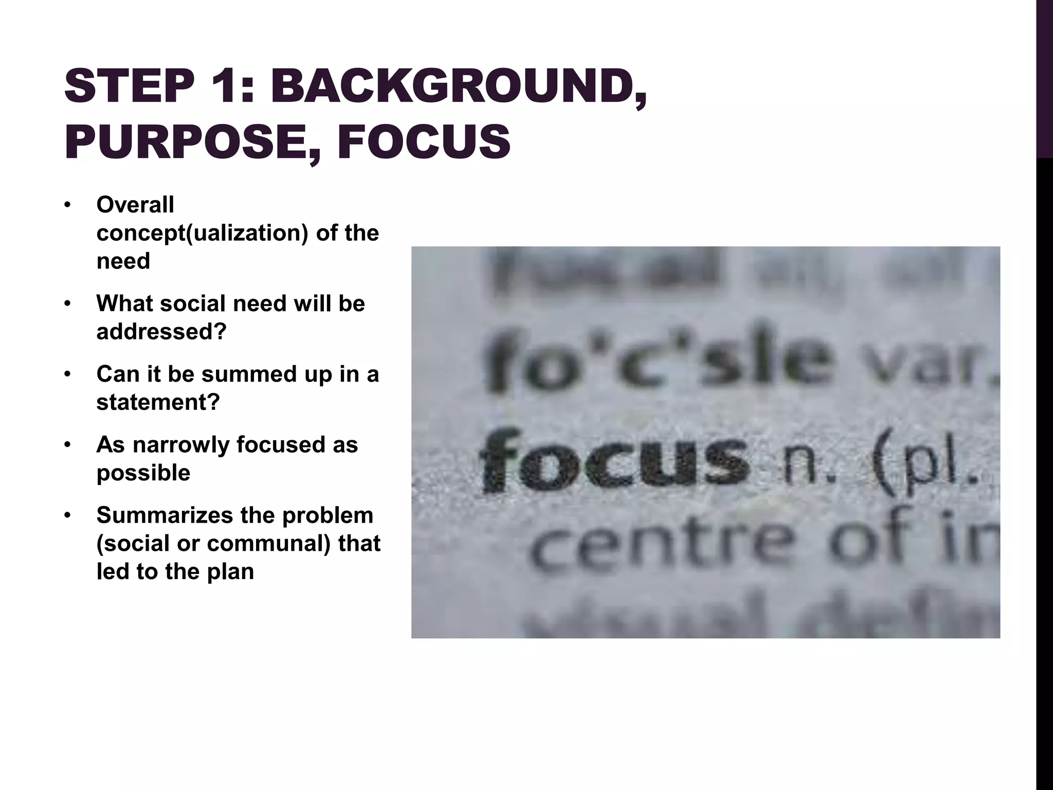 STEP 1: BACKGROUND,
PURPOSE, FOCUS
•   Overall
    concept(ualization) of the
    need
•   What social need will be
    addressed?
•   Can it be summed up in a
    statement?
•   As narrowly focused as
    possible
•   Summarizes the problem
    (social or communal) that
    led to the plan
 