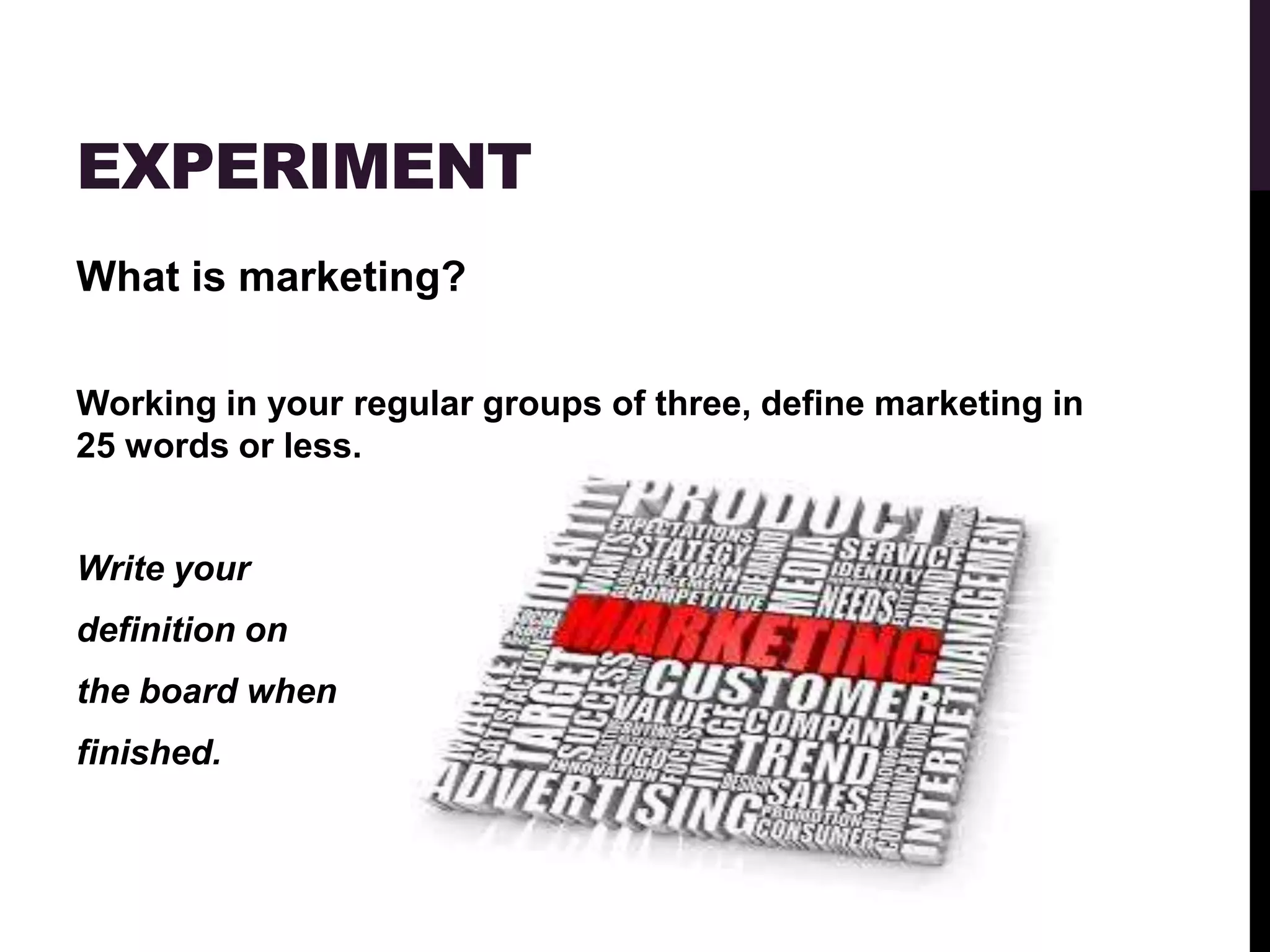 EXPERIMENT
What is marketing?

Working in your regular groups of three, define marketing in
25 words or less.


Write your
definition on
the board when
finished.
 