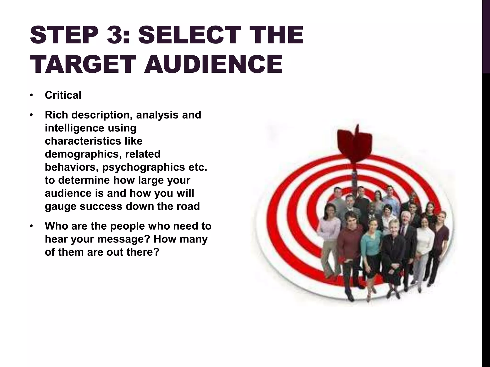 STEP 3: SELECT THE
TARGET AUDIENCE
•   Critical
•   Rich description, analysis and
    intelligence using
    characteristics like
    demographics, related
    behaviors, psychographics etc.
    to determine how large your
    audience is and how you will
    gauge success down the road
•   Who are the people who need to
    hear your message? How many
    of them are out there?
 