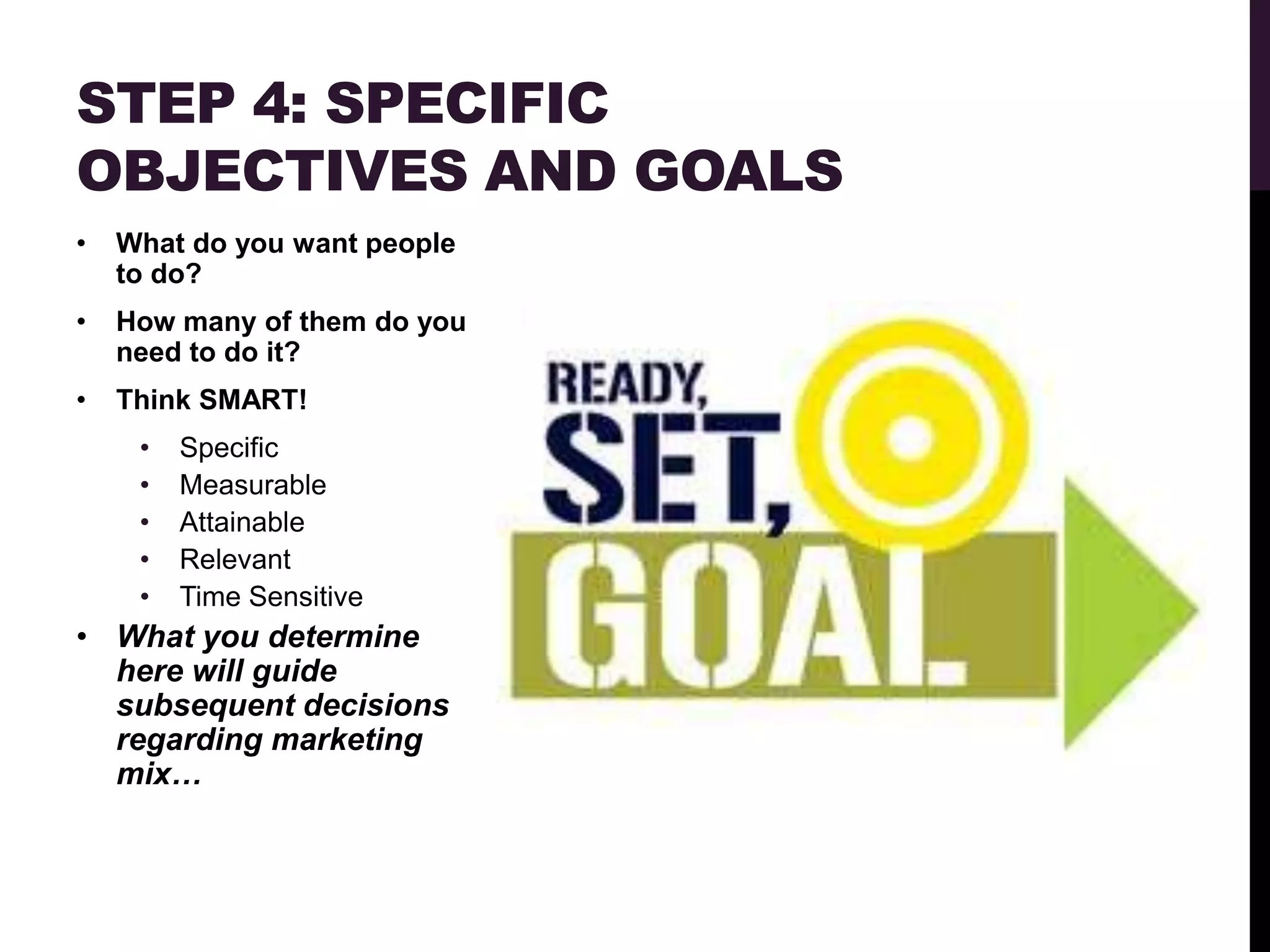 STEP 4: SPECIFIC
OBJECTIVES AND GOALS
•   What do you want people
    to do?
•   How many of them do you
    need to do it?
•   Think SMART!
     •   Specific
     •   Measurable
     •   Attainable
     •   Relevant
     •   Time Sensitive
• What you determine
  here will guide
  subsequent decisions
  regarding marketing
  mix…
 