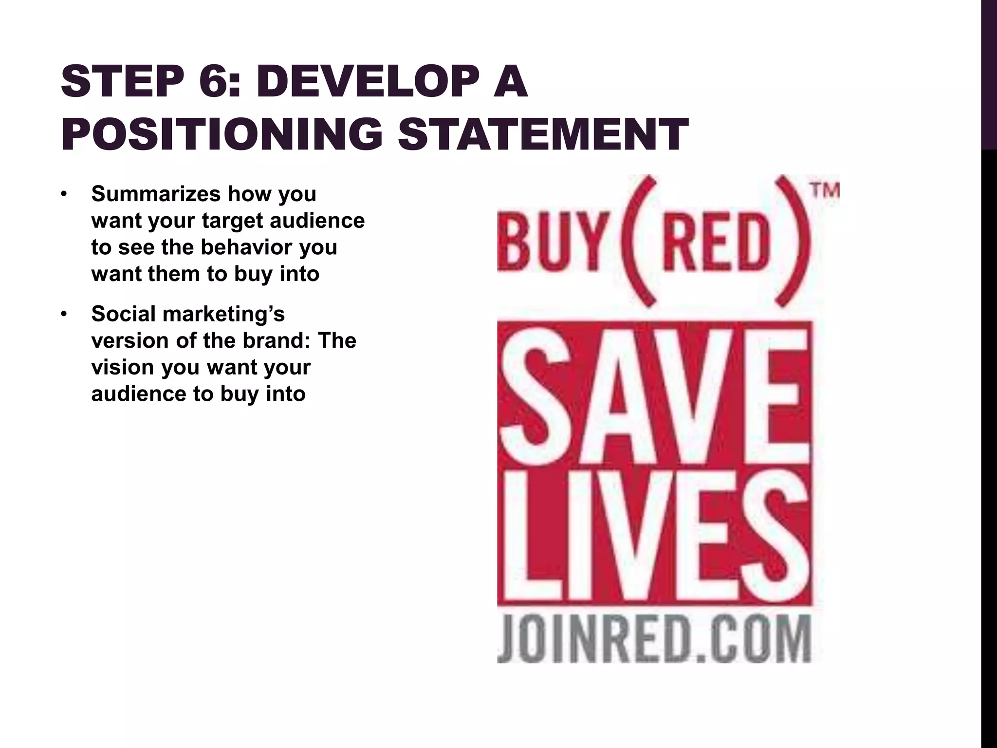 STEP 6: DEVELOP A
POSITIONING STATEMENT
•   Summarizes how you
    want your target audience
    to see the behavior you
    want them to buy into
•   Social marketing‟s
    version of the brand: The
    vision you want your
    audience to buy into
 