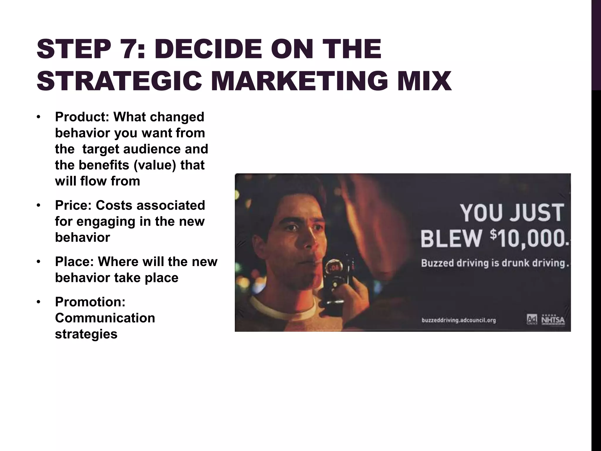 STEP 7: DECIDE ON THE
STRATEGIC MARKETING MIX
•   Product: What changed
    behavior you want from
    the target audience and
    the benefits (value) that
    will flow from
•   Price: Costs associated
    for engaging in the new
    behavior
•   Place: Where will the new
    behavior take place
•   Promotion:
    Communication
    strategies
 