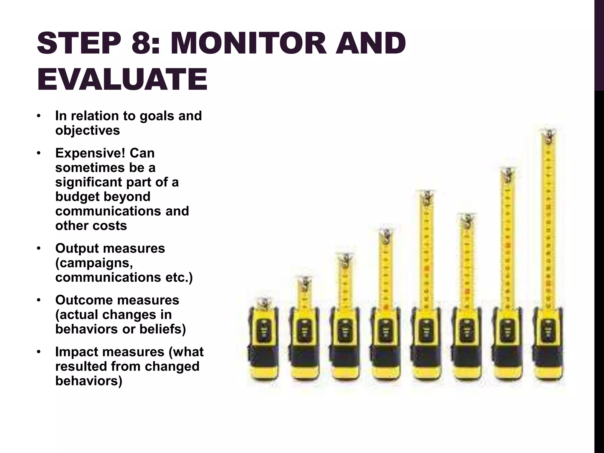 STEP 8: MONITOR AND
EVALUATE
•   In relation to goals and
    objectives
•   Expensive! Can
    sometimes be a
    significant part of a
    budget beyond
    communications and
    other costs
•   Output measures
    (campaigns,
    communications etc.)
•   Outcome measures
    (actual changes in
    behaviors or beliefs)
•   Impact measures (what
    resulted from changed
    behaviors)
 
