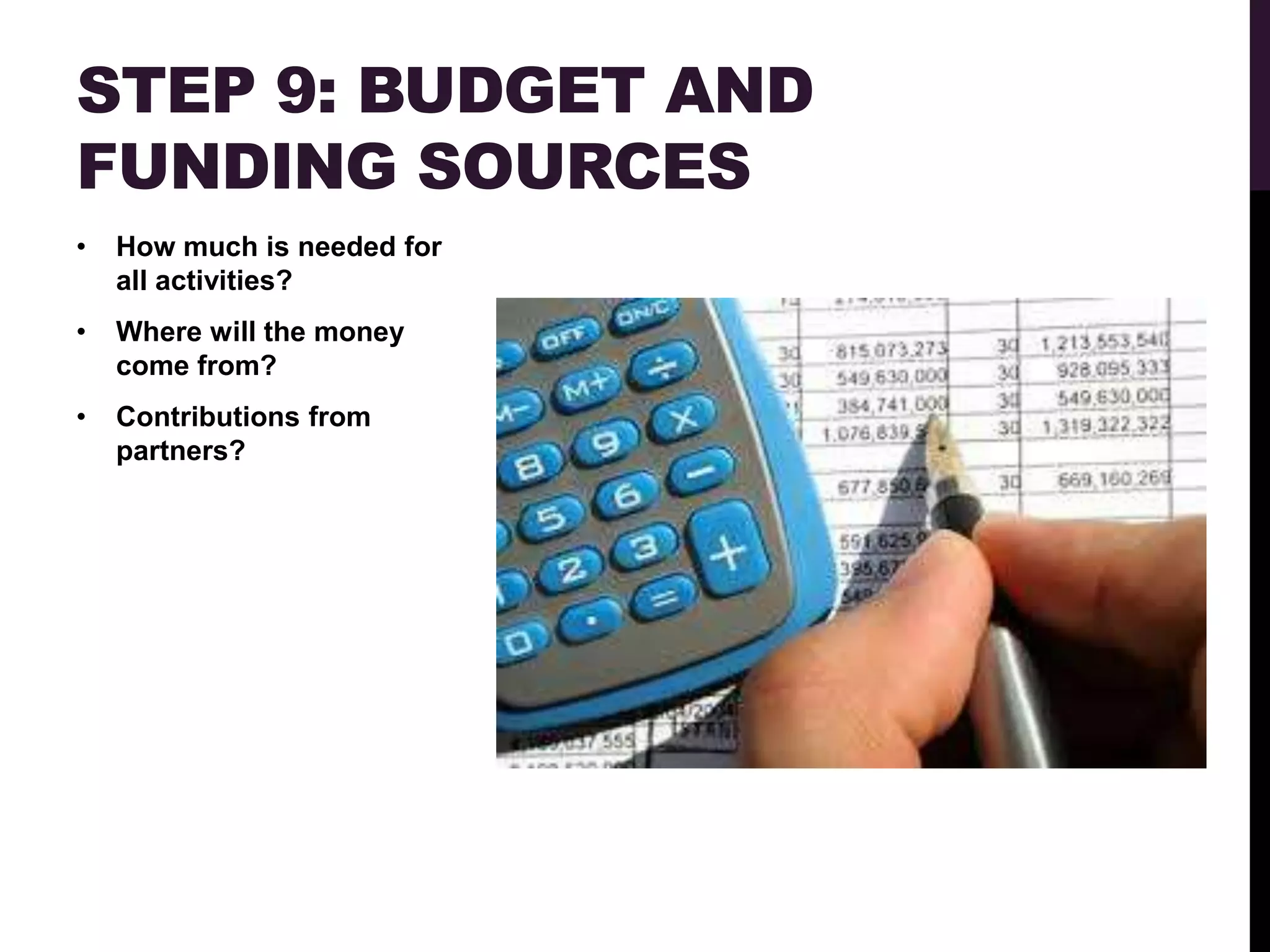 STEP 9: BUDGET AND
FUNDING SOURCES
•   How much is needed for
    all activities?
•   Where will the money
    come from?
•   Contributions from
    partners?
 