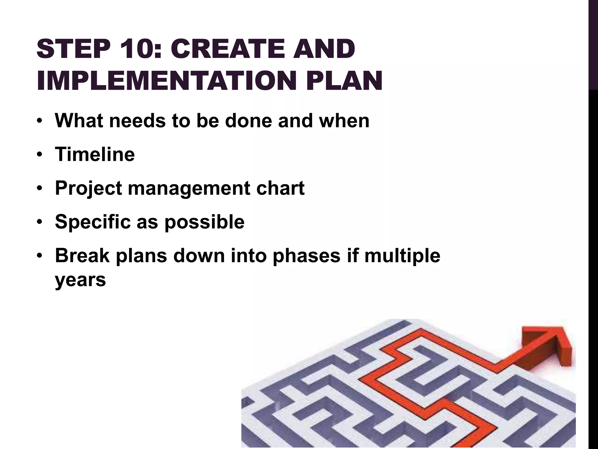 STEP 10: CREATE AND
IMPLEMENTATION PLAN
• What needs to be done and when
• Timeline
• Project management chart
• Specific as possible
• Break plans down into phases if multiple
  years
 