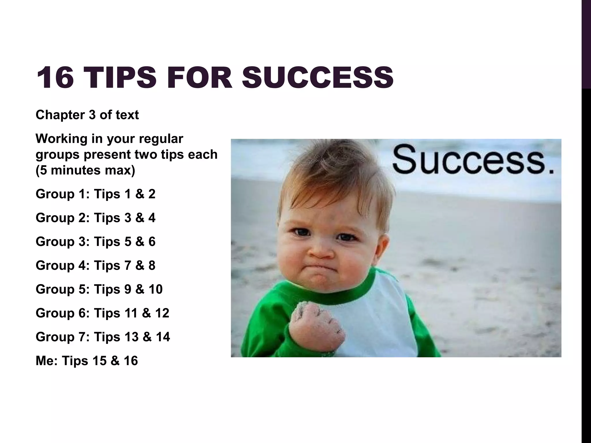 16 TIPS FOR SUCCESS
Chapter 3 of text
Working in your regular
groups present two tips each
(5 minutes max)
Group 1: Tips 1 & 2
Group 2: Tips 3 & 4
Group 3: Tips 5 & 6
Group 4: Tips 7 & 8
Group 5: Tips 9 & 10
Group 6: Tips 11 & 12
Group 7: Tips 13 & 14
Me: Tips 15 & 16
 