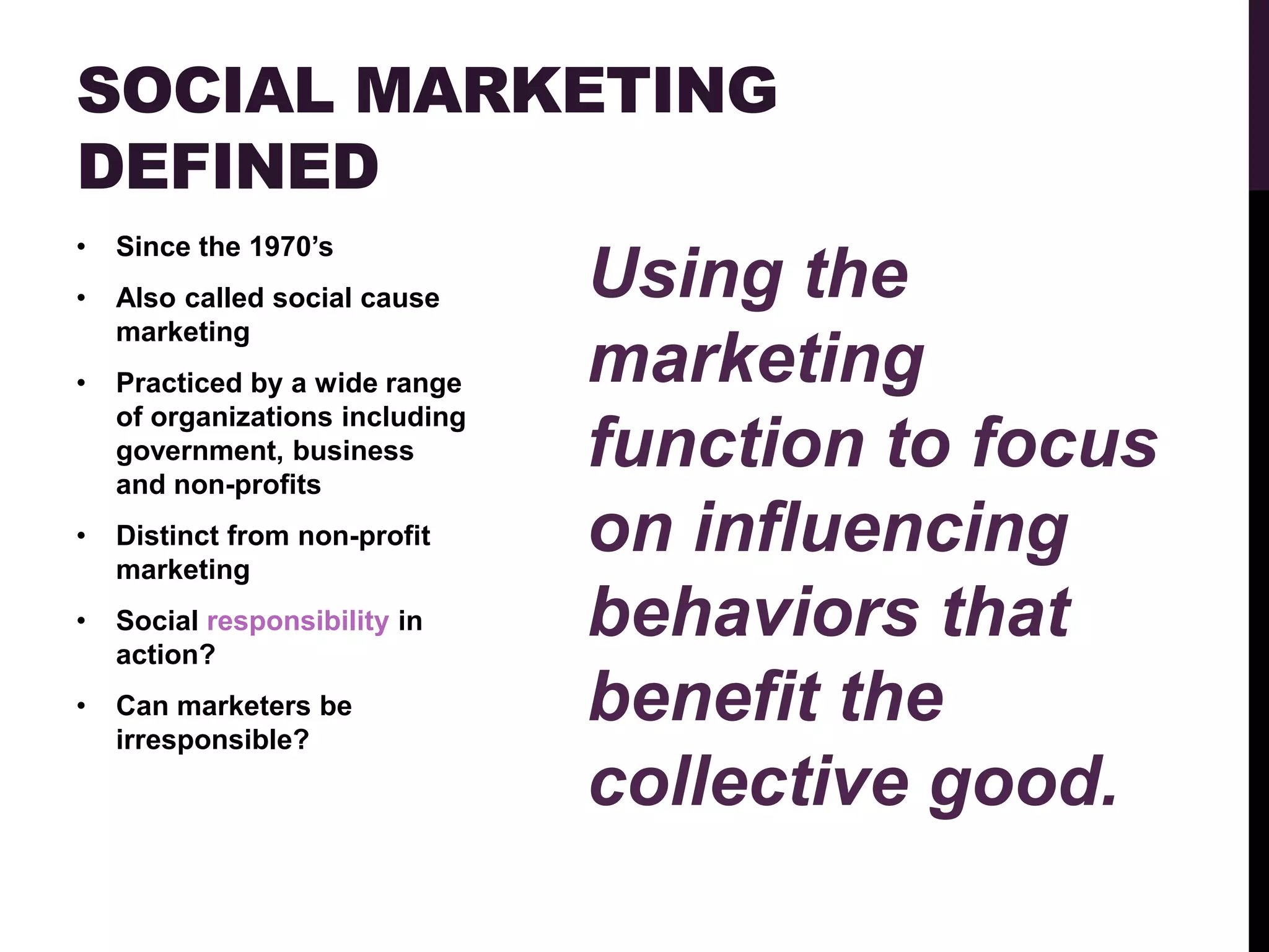 SOCIAL MARKETING
DEFINED
•   Since the 1970‟s
•   Also called social cause     Using the
    marketing
•   Practiced by a wide range    marketing
    of organizations including
    government, business
    and non-profits
                                 function to focus
•   Distinct from non-profit
    marketing
                                 on influencing
•   Social responsibility in
    action?
                                 behaviors that
•   Can marketers be
    irresponsible?
                                 benefit the
                                 collective good.
 