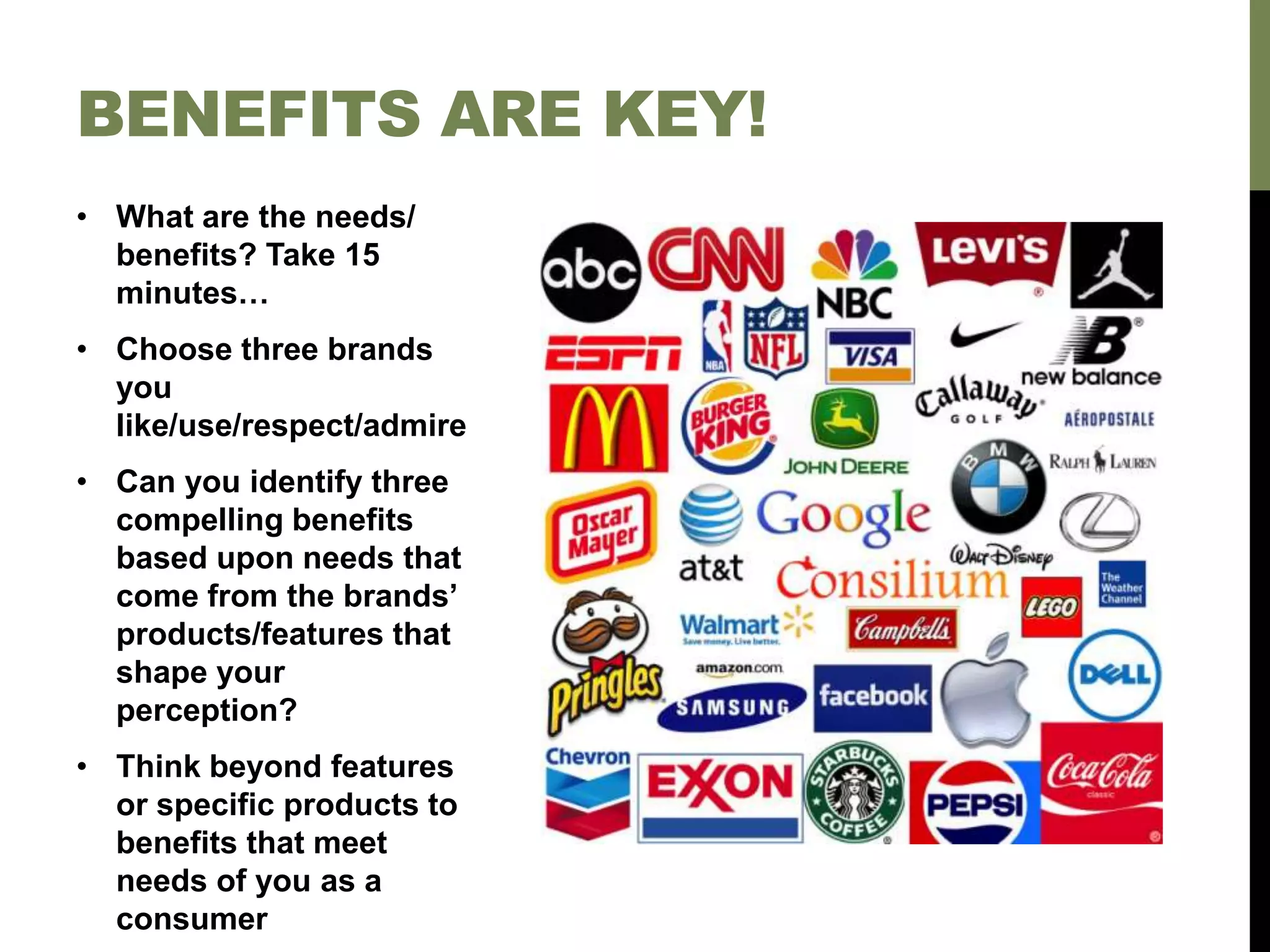• What are the needs/
benefits? Take 15
minutes…
• Choose three brands
you
like/use/respect/admire
• Can you identify three
compelling benefits
based upon needs that
come from the brands’
products/features that
shape your
perception?
• Think beyond features
or specific products to
benefits that meet
needs of you as a
consumer
BENEFITS ARE KEY!
 