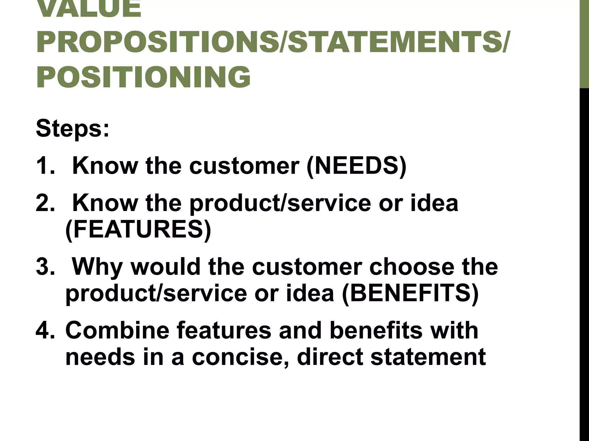 VALUE
PROPOSITIONS/STATEMENTS/
POSITIONING
Steps:
1. Know the customer (NEEDS)
2. Know the product/service or idea
(FEATURES)
3. Why would the customer choose the
product/service or idea (BENEFITS)
4. Combine features and benefits with
needs in a concise, direct statement
 
