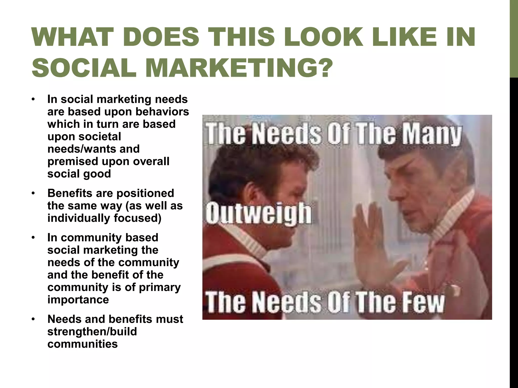 • In social marketing needs
are based upon behaviors
which in turn are based
upon societal
needs/wants and
premised upon overall
social good
• Benefits are positioned
the same way (as well as
individually focused)
• In community based
social marketing the
needs of the community
and the benefit of the
community is of primary
importance
• Needs and benefits must
strengthen/build
communities
WHAT DOES THIS LOOK LIKE IN
SOCIAL MARKETING?
 