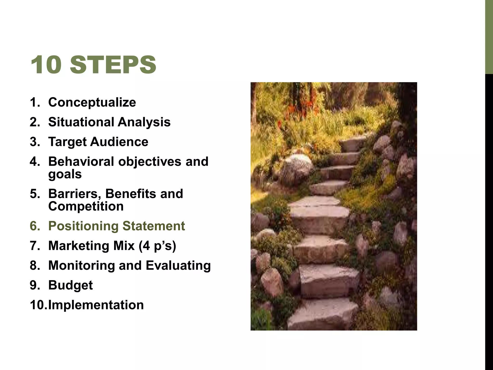 10 STEPS
1. Conceptualize
2. Situational Analysis
3. Target Audience
4. Behavioral objectives and
goals
5. Barriers, Benefits and
Competition
6. Positioning Statement
7. Marketing Mix (4 p’s)
8. Monitoring and Evaluating
9. Budget
10.Implementation
 