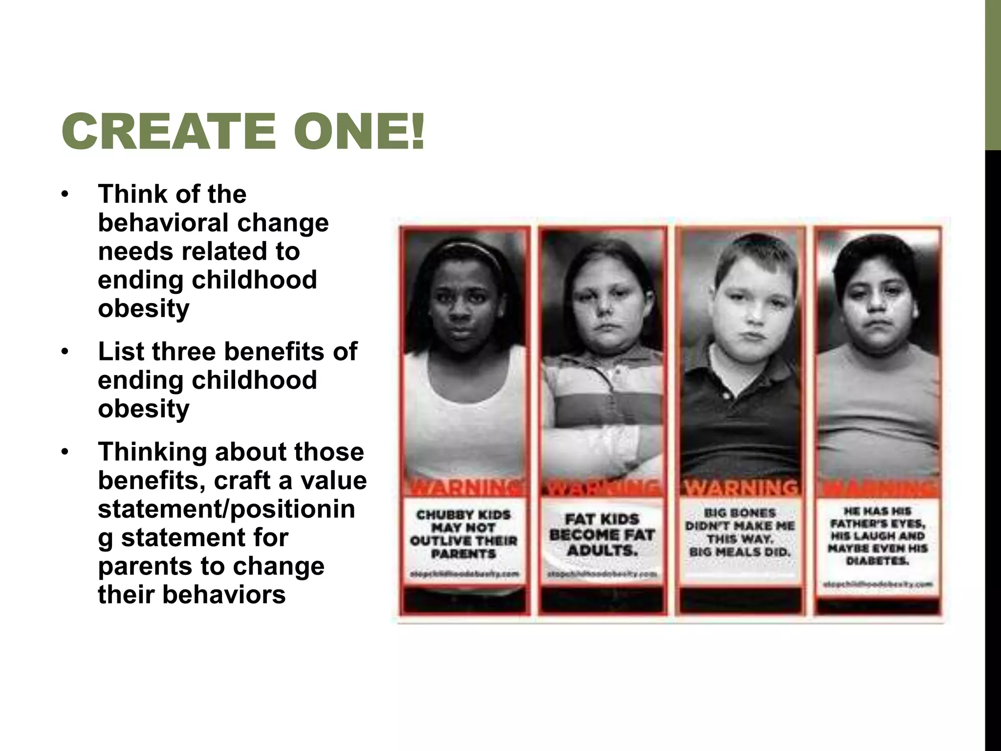 • Think of the
behavioral change
needs related to
ending childhood
obesity
• List three benefits of
ending childhood
obesity
• Thinking about those
benefits, craft a value
statement/positionin
g statement for
parents to change
their behaviors
CREATE ONE!
 