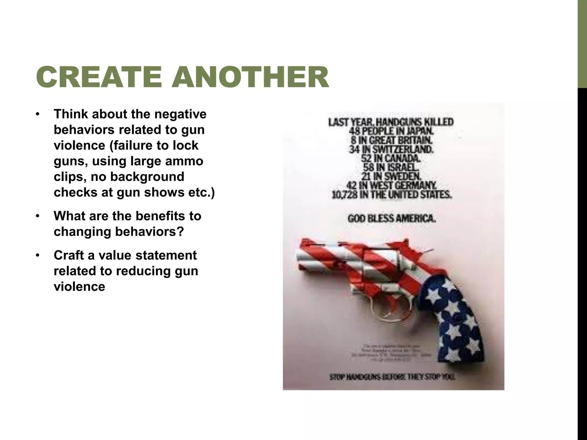 • Think about the negative
behaviors related to gun
violence (failure to lock
guns, using large ammo
clips, no background
checks at gun shows etc.)
• What are the benefits to
changing behaviors?
• Craft a value statement
related to reducing gun
violence
CREATE ANOTHER
 