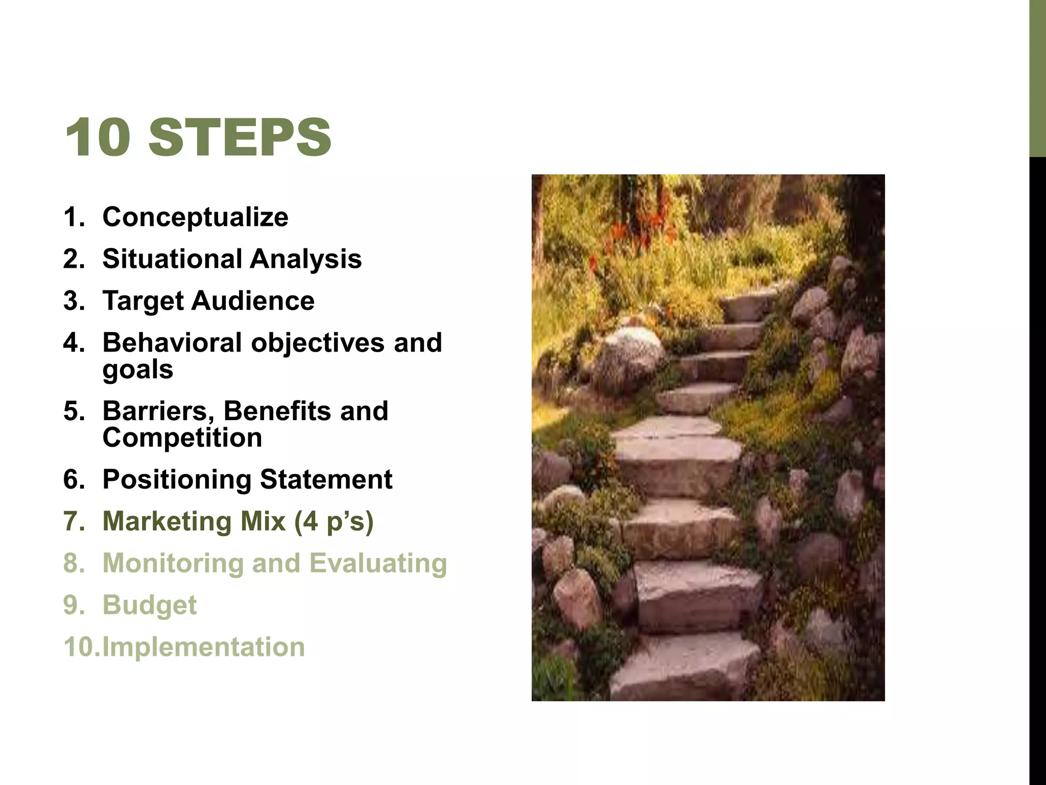 10 STEPS
1. Conceptualize
2. Situational Analysis
3. Target Audience
4. Behavioral objectives and
goals
5. Barriers, Benefits and
Competition
6. Positioning Statement
7. Marketing Mix (4 p’s)
8. Monitoring and Evaluating
9. Budget
10.Implementation
 
