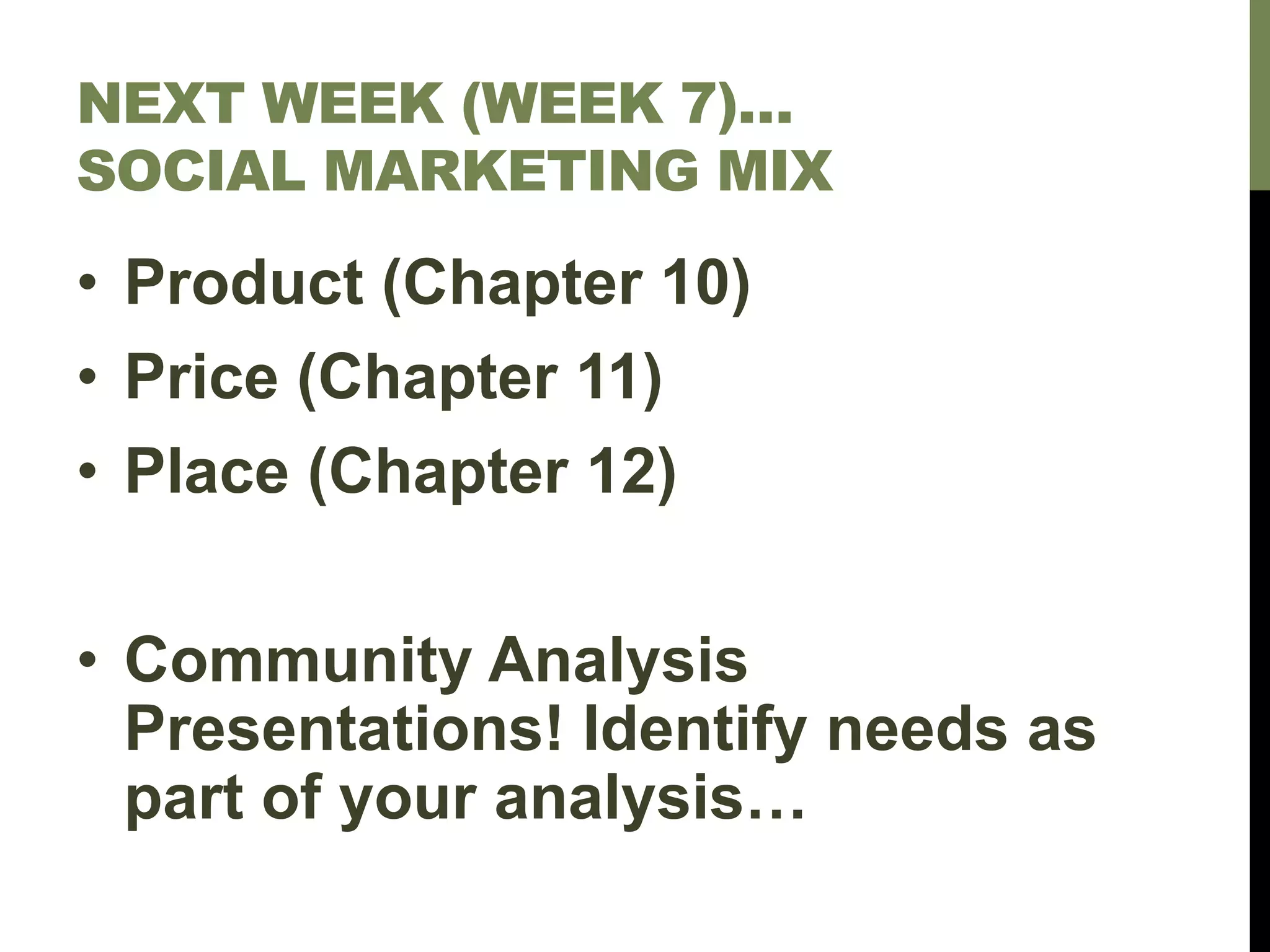 NEXT WEEK (WEEK 7)…
SOCIAL MARKETING MIX
• Product (Chapter 10)
• Price (Chapter 11)
• Place (Chapter 12)
• Community Analysis
Presentations! Identify needs as
part of your analysis…
 