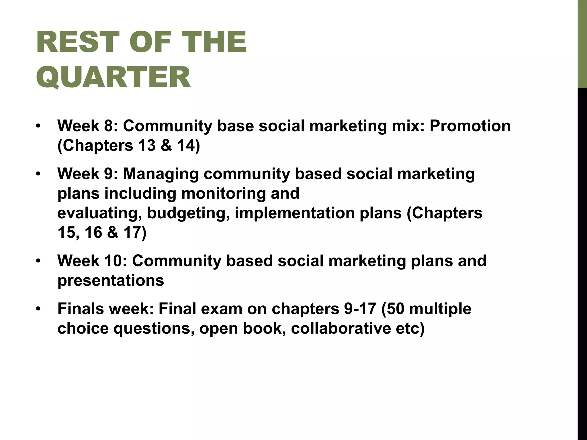 REST OF THE
QUARTER
• Week 8: Community base social marketing mix: Promotion
(Chapters 13 & 14)
• Week 9: Managing community based social marketing
plans including monitoring and
evaluating, budgeting, implementation plans (Chapters
15, 16 & 17)
• Week 10: Community based social marketing plans and
presentations
• Finals week: Final exam on chapters 9-17 (50 multiple
choice questions, open book, collaborative etc)
 
