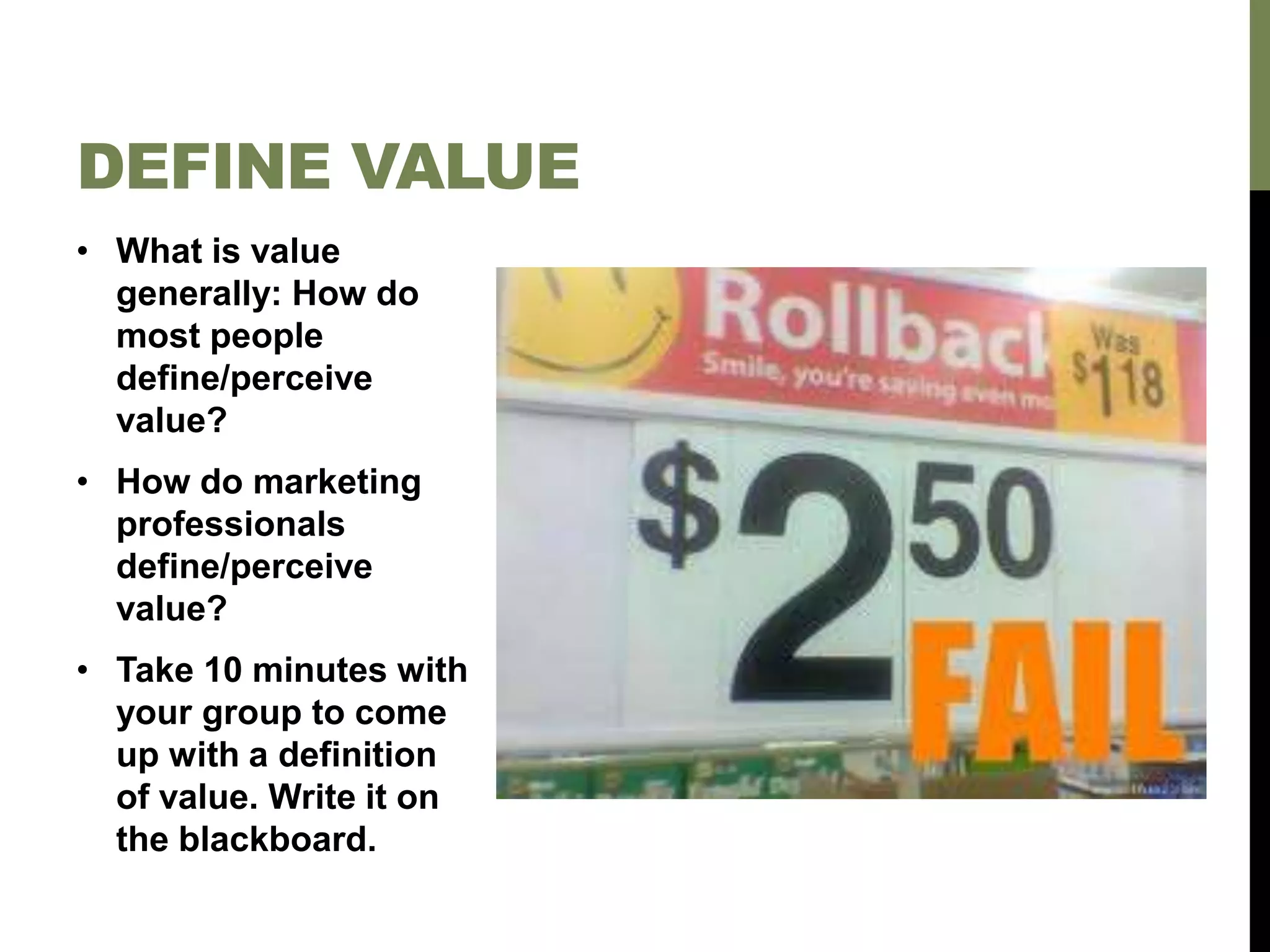• What is value
generally: How do
most people
define/perceive
value?
• How do marketing
professionals
define/perceive
value?
• Take 10 minutes with
your group to come
up with a definition
of value. Write it on
the blackboard.
DEFINE VALUE
 