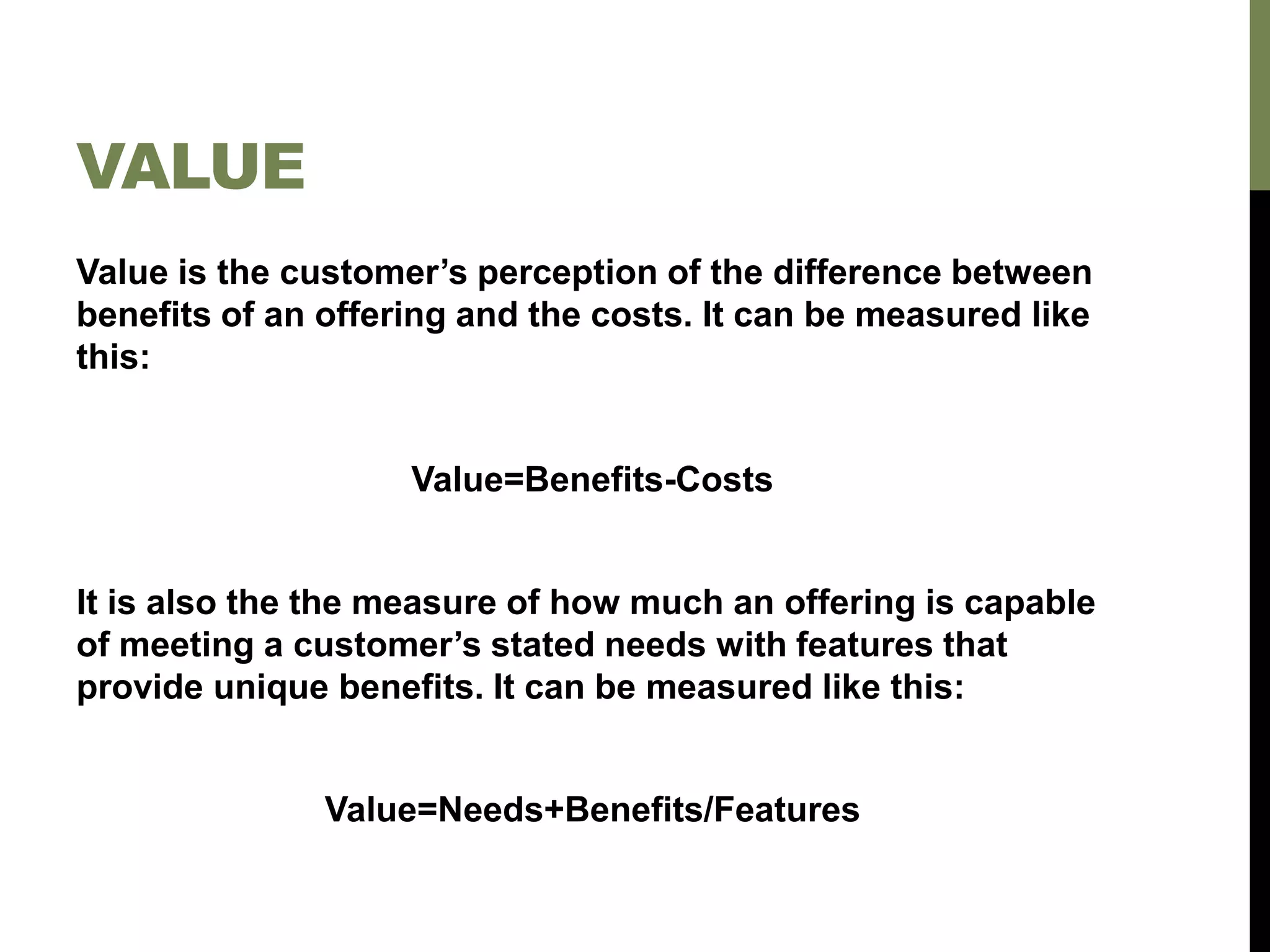 VALUE
Value is the customer’s perception of the difference between
benefits of an offering and the costs. It can be measured like
this:
Value=Benefits-Costs
It is also the the measure of how much an offering is capable
of meeting a customer’s stated needs with features that
provide unique benefits. It can be measured like this:
Value=Needs+Benefits/Features
 
