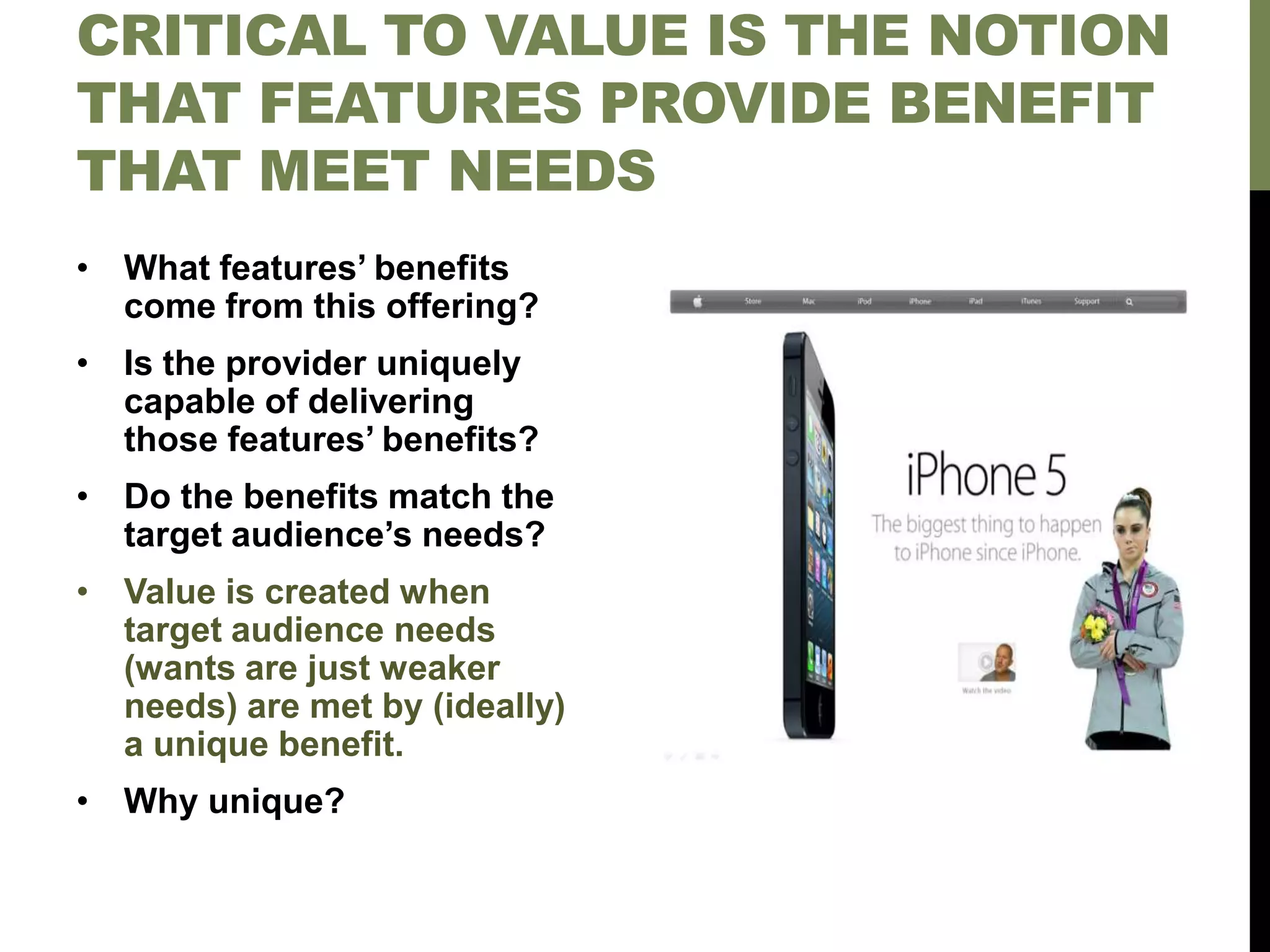 CRITICAL TO VALUE IS THE NOTION
THAT FEATURES PROVIDE BENEFIT
THAT MEET NEEDS
• What features’ benefits
come from this offering?
• Is the provider uniquely
capable of delivering
those features’ benefits?
• Do the benefits match the
target audience’s needs?
• Value is created when
target audience needs
(wants are just weaker
needs) are met by (ideally)
a unique benefit.
• Why unique?
 