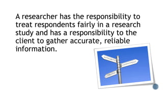 A researcher has the responsibility to
treat respondents fairly in a research
study and has a responsibility to the
client to gather accurate, reliable
information.
 
