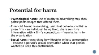 Psychological harm: use of nudity in advertising may show
participants images that offend them.
Financial harm: researching, unethical behaviour within a
given firm – an individual being fired, share sensitive
information with a firm’s competitors – financial harm to
the organization
Social harm: researching how lifestyle affects consumption
– disclose a person’s sexual orientation when that person
wanted to keep this confidential.
 