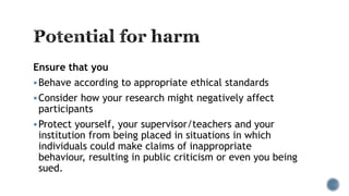 Ensure that you
Behave according to appropriate ethical standards
Consider how your research might negatively affect
participants
Protect yourself, your supervisor/teachers and your
institution from being placed in situations in which
individuals could make claims of inappropriate
behaviour, resulting in public criticism or even you being
sued.
 