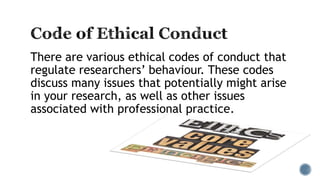 There are various ethical codes of conduct that
regulate researchers’ behaviour. These codes
discuss many issues that potentially might arise
in your research, as well as other issues
associated with professional practice.
 