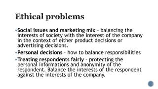 Social issues and marketing mix – balancing the
interests of society with the interest of the company
in the context of either product decisions or
advertising decisions.
Personal decisions – how to balance responsibilities
Treating respondents fairly – protecting the
personal informations and anonymity of the
respondent. Balance the interests of the respondent
against the interests of the company.
 