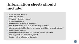  Who is doing the research
 Where you are from
 Why you are doing the research
 Who the supervisor is
 How were they selected to participate
 What do participants need to do and how long it will take
 Is there any potential for them to be harmed (or will they be disadvantaged if
 they do not participate)
 Whether their confidentiality and anonymity will be protected
 What happens to the data and any report
 How they will be informed of the results
 