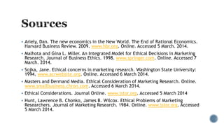  Ariely, Dan. The new economics in the New World. The End of Rational Economics.
Harvard Business Review. 2009. www.hbr.org. Online. Accessed 5 March. 2014.
 Malhota and Gina L. Miller. An Integrated Model for Ethical Decisions in Marketing
Research. Journal of Business Ethics. 1998. www.springer.com. Online. Accessed 7
March. 2014.
 Sojka, Jane. Ethical concerns in marketing research. Washington State University:
1994. www.acrwebsite.org. Online. Accessed 6 March 2014.
 Masters and Dermand Media. Ethical Consideration of Marketing Research. Online.
www.smallbusiness.chron.com. Accessed 6 March 2014.
 Ethical Considerations. Journal Online. www.jstor.org. Accessed 5 March 2014
 Hunt, Lawrence B. Chonko, James B. Wilcox. Ethical Problems of Marketing
Researchers. Journal of Marketing Research. 1984. Online. www.jstor.org. Accessed
5 March 2014.
 