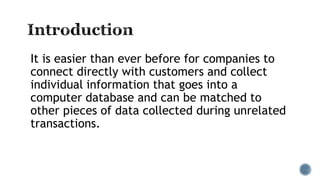 It is easier than ever before for companies to
connect directly with customers and collect
individual information that goes into a
computer database and can be matched to
other pieces of data collected during unrelated
transactions.
 