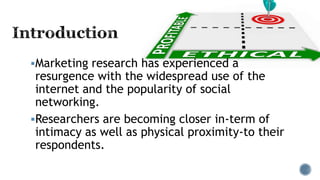Marketing research has experienced a
resurgence with the widespread use of the
internet and the popularity of social
networking.
Researchers are becoming closer in-term of
intimacy as well as physical proximity-to their
respondents.
 