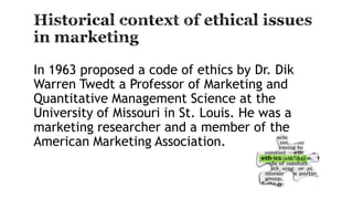 In 1963 proposed a code of ethics by Dr. Dik
Warren Twedt a Professor of Marketing and
Quantitative Management Science at the
University of Missouri in St. Louis. He was a
marketing researcher and a member of the
American Marketing Association.
 