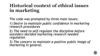 The code was prompted by three main issues:
1) Desire to maintain public confidence in marketing
research procedures
2) The need to self-regulate the discipline before
outsiders decided marketing research needed
regulation
3) The concern to maintain a positive public image of
marketing in general.
 