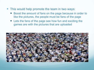  This would help promote the team in two ways:
   Boost the amount of fans on the page because in order to
    like the pictures, the people must be fans of the page
   Lets the fans of the page see how fun and exciting the
    games are with the pictures that are uploaded
 