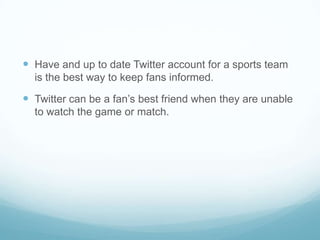  Have and up to date Twitter account for a sports team
  is the best way to keep fans informed.

 Twitter can be a fan’s best friend when they are unable
  to watch the game or match.
 