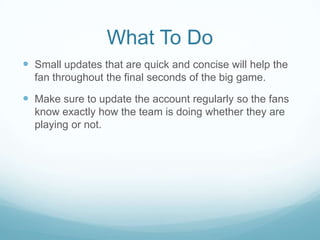 What To Do
 Small updates that are quick and concise will help the
  fan throughout the final seconds of the big game.

 Make sure to update the account regularly so the fans
  know exactly how the team is doing whether they are
  playing or not.
 