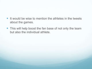  It would be wise to mention the athletes in the tweets
  about the games.

 This will help boost the fan base of not only the team
  but also the individual athlete.
 