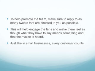  To help promote the team, make sure to reply to as
  many tweets that are directed to you as possible.

 This will help engage the fans and make them feel as
  though what they have to say means something and
  that their voice is heard.

 Just like in small businesses, every customer counts.
 