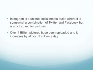  Instagram is a unique social media outlet where it is
  somewhat a combination of Twitter and Facebook but
  is strictly used for pictures

 Over 1 Billion pictures have been uploaded and it
  increases by almost 5 million a day
 