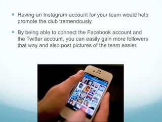  Having an Instagram account for your team would help
  promote the club tremendously.

 By being able to connect the Facebook account and
  the Twitter account, you can easily gain more followers
  that way and also post pictures of the team easier.
 