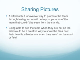 Sharing Pictures
 A different but innovative way to promote the team
  through Instagram would be to post pictures of the
  team that couldn’t be seen from the stands.

 Being able to see the team when they are not on the
  field would be a creative way to show the fans how
  their favorite athletes are when they aren’t on the court
  or field.
 