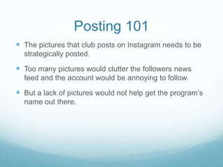 Posting 101
 The pictures that club posts on Instagram needs to be
  strategically posted.

 Too many pictures would clutter the followers news
  feed and the account would be annoying to follow.

 But a lack of pictures would not help get the program’s
  name out there.
 