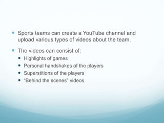  Sports teams can create a YouTube channel and
  upload various types of videos about the team.

 The videos can consist of:
     Highlights of games
     Personal handshakes of the players
     Superstitions of the players
     “Behind the scenes” videos
 