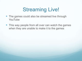 Streaming Live!
 The games could also be streamed live through
  YouTube

 This way people from all over can watch the games
  when they are unable to make it to the games
 