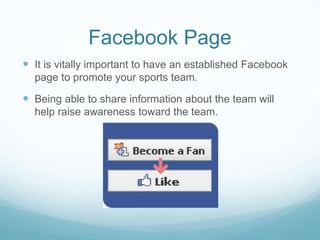 Facebook Page
 It is vitally important to have an established Facebook
  page to promote your sports team.

 Being able to share information about the team will
  help raise awareness toward the team.
 